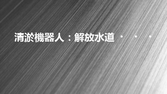 清淤機器人：解放水道，重塑城市脈絡(luò)！